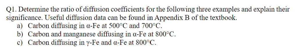 Q1. Determine the ratio of diffusion coefficients for the following three examples and explain their
significance. Useful diffusion data can be found in Appendix B of the textbook.
a) Carbon diffusing in a-Fe at 500°C and 700°C.
b) Carbon and manganese diffusing in a-Fe at 800°C.
c) Carbon diffusing in y-Fe and a-Fe at 800°C.