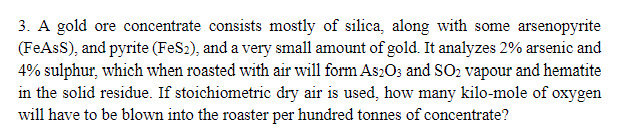 3. A gold ore concentrate consists mostly of silica, along with some arsenopyrite
(FeAsS), and pyrite (FeS2), and a very small amount of gold. It analyzes 2% arsenic and
4% sulphur, which when roasted with air will form As2O3 and SO2 vapour and hematite
in the solid residue. If stoichiometric dry air is used, how many kilo-mole of oxygen
will have to be blown into the roaster per hundred tonnes of concentrate?