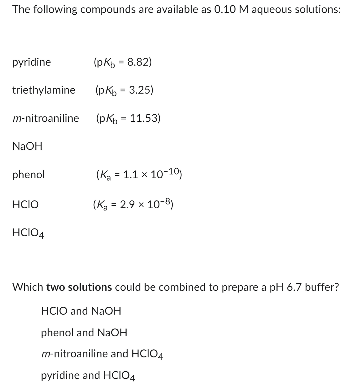 The following compounds are available as 0.10 M aqueous solutions:
pyridine
triethylamine
m-nitroaniline
NaOH
phenol
HCIO
HCIO4
(рКь = 8.82)
(pKb = 3.25)
(pKb = 11.53)
(K₂ = 1.1 × 10-10)
(K₂ = 2.9 × 10-8)
Which two solutions could be combined to prepare a pH 6.7 buffer?
HCIO and NaOH
phenol and NaOH
m-nitroaniline and HCIO4
pyridine and HCIO4