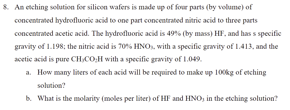 8. An etching solution for silicon wafers is made up of four parts (by volume) of
concentrated hydrofluoric acid to one part concentrated nitric acid to three parts
concentrated acetic acid. The hydrofluoric acid is 49% (by mass) HF, and has s specific
gravity of 1.198; the nitric acid is 70% HNO3, with a specific gravity of 1.413, and the
acetic acid is pure CH3CO₂H with a specific gravity of 1.049.
a. How many liters of each acid will be required to make up 100kg of etching
solution?
b. What is the molarity (moles per liter) of HF and HNO3 in the etching solution?