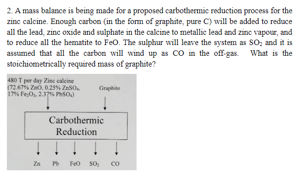 2. A mass balance is being made for a proposed carbothermic reduction process for the
zinc calcine. Enough carbon (in the form of graphite, pure C) will be added to reduce
all the lead, zinc oxide and sulphate in the calcine to metallic lead and zinc vapour, and
to reduce all the hematite to FeO. The sulphur will leave the system as SO2 and it is
assumed that all the carbon will wind up as CO in the off-gas.
stoichiometrically required mass of graphite?
480 T per day Zinc calcine
(72.67% ZnO. 0.25% ZnSO4.
17% Fe2O3, 2.37% PbSO4)
Graphite
What is the
Zn
Carbothermic
Reduction
8
Pb FeO SO₂ CO