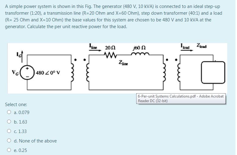 A simple power system is shown in this Fig. The generator (480 V, 10 kVA) is connected to an ideal step-up
transformer (1:20), a transmission line (R=20 Ohm and X=60 Ohm), step down transformer (40:1) and a load
(R= 25 Ohm and X=10 Ohm) the base values for this system are chosen to be 480 V and 10 kVA at the
generator. Calculate the per unit reactive power for the load.
line 202
j60 N
load Zoad
Zine
VG
4800° V
6-Per-unit Systems Calculations.pdf - Adobe Acrobat
Reader DC (32-bit)
Select one:
O a. 0.079
O b. 1.63
O c. 1.33
O d. None of the above
O e. 0.25
