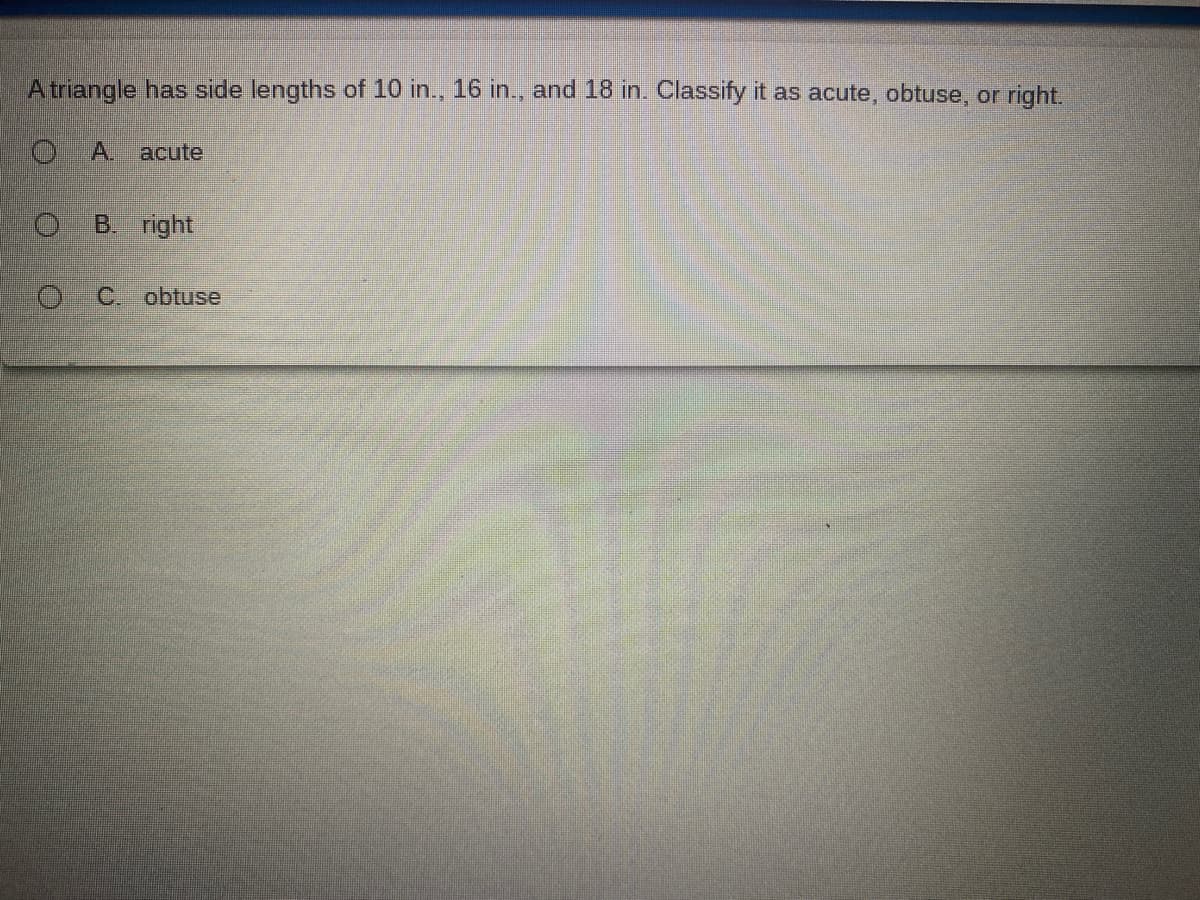 A triangle has side lengths of 10 in., 16 in., and 18 in. Classify it as acute, obtuse, or right.
A.
acute
B. right
C. obtuse
