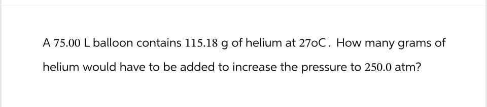 A 75.00 L balloon contains 115.18 g of helium at 27oC. How many grams of
helium would have to be added to increase the pressure to 250.0 atm?