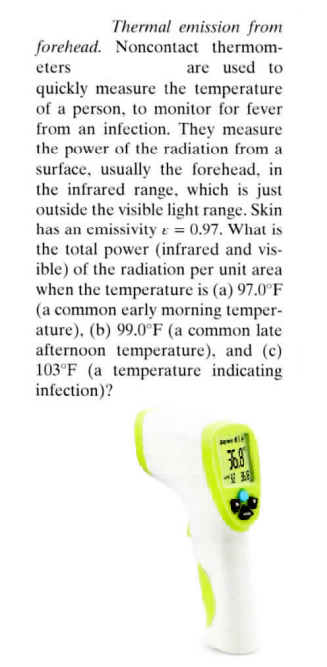Thermal emission from
forehead. Noncontact thermom-
eters
are used to
quickly measure the temperature
of a person, to monitor for fever
from an infection. They measure
the power of the radiation from a
surface, usually the forehead, in
the infrared range, which is just
outside the visible light range. Skin
has an emissivity & = 0.97. What is
the total power (infrared and vis-
ible) of the radiation per unit area
when the temperature is (a) 97.0°F
(a common early morning temper-
ature), (b) 99.0°F (a common late
afternoon temperature), and (c)
103°F (a temperature indicating
infection)?
ww
36.8