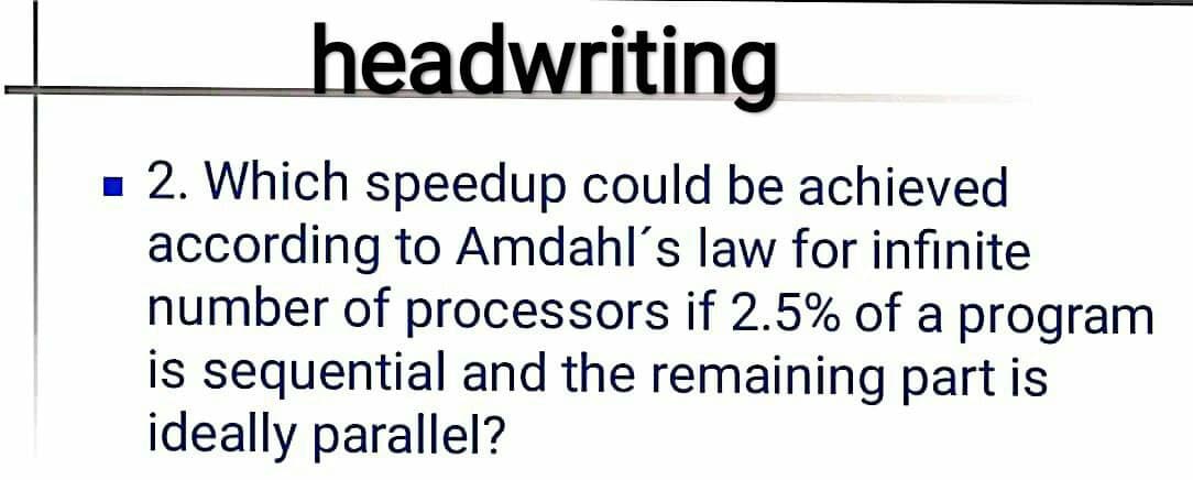 headwriting
- 2. Which speedup could be achieved
according to Amdahl's law for infinite
number of processors if 2.5% of a program
is sequential and the remaining part is
ideally parallel?
