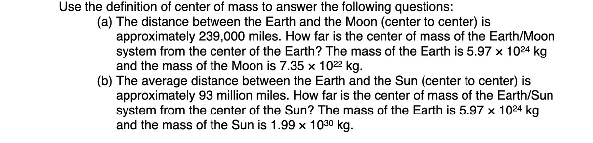 Use the definition of center of mass to answer the following questions:
(a) The distance between the Earth and the Moon (center to center) is
approximately 239,000 miles. How far is the center of mass of the Earth/Moon
system from the center of the Earth? The mass of the Earth is 5.97 x 1024 kg
and the mass of the Moon is 7.35 x 1022 kg.
(b) The average distance between the Earth and the Sun (center to center) is
approximately 93 million miles. How far is the center of mass of the Earth/Sun
system from the center of the Sun? The mass of the Earth is 5.97 x 1024 kg
and the mass of the Sun is 1.99 x 1030 kg.
