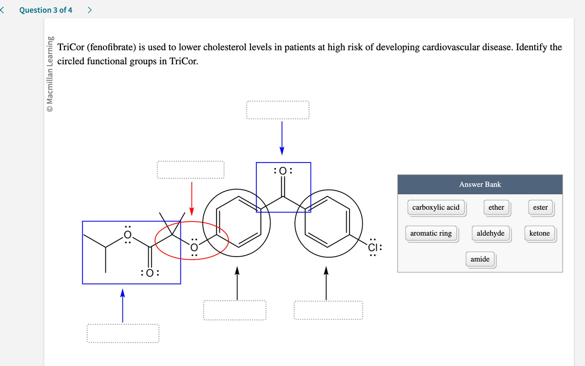 < Question 3 of 4
O Macmillan Learning
>
TriCor (fenofibrate) is used to lower cholesterol levels in patients at high risk of developing cardiovascular disease. Identify the
circled functional groups in TriCor.
:O:
mob
:O:
:0:
H
:Ö:
Answer Bank
carboxylic acid
aromatic ring
ether
aldehyde
amide
ester
ketone