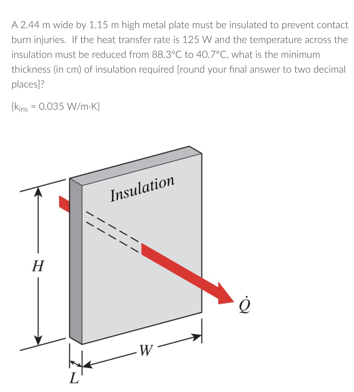 A 2.44 m wide by 1.15 m high metal plate must be insulated to prevent contact
burn injuries. If the heat transfer rate is 125 W and the temperature across the
insulation must be reduced from 88.3°C to 40.7°C, what is the minimum
thickness (in cm) of insulation required [round your final answer to two decimal
places]?
{kins = 0.035 W/m-K}
Insulation
Н
W
L

