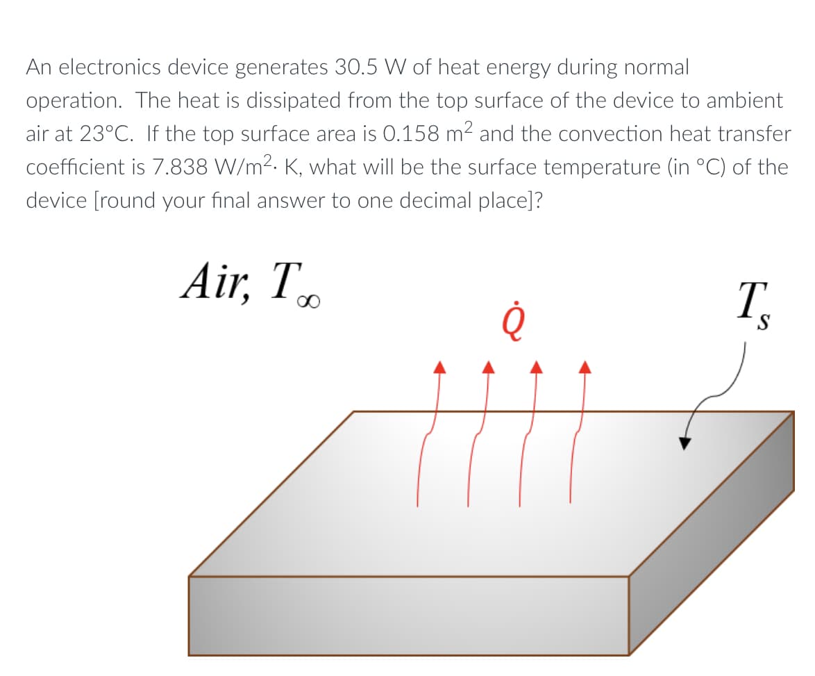 An electronics device generates 30.5 W of heat energy during normal
operation. The heat is dissipated from the top surface of the device to ambient
air at 23°C. If the top surface area is 0.158 m2 and the convection heat transfer
coefficient is 7.838 W/m2. K, what will be the surface temperature (in °C) of the
device [round your final answer to one decimal place]?
Air, T.
T
00
S
