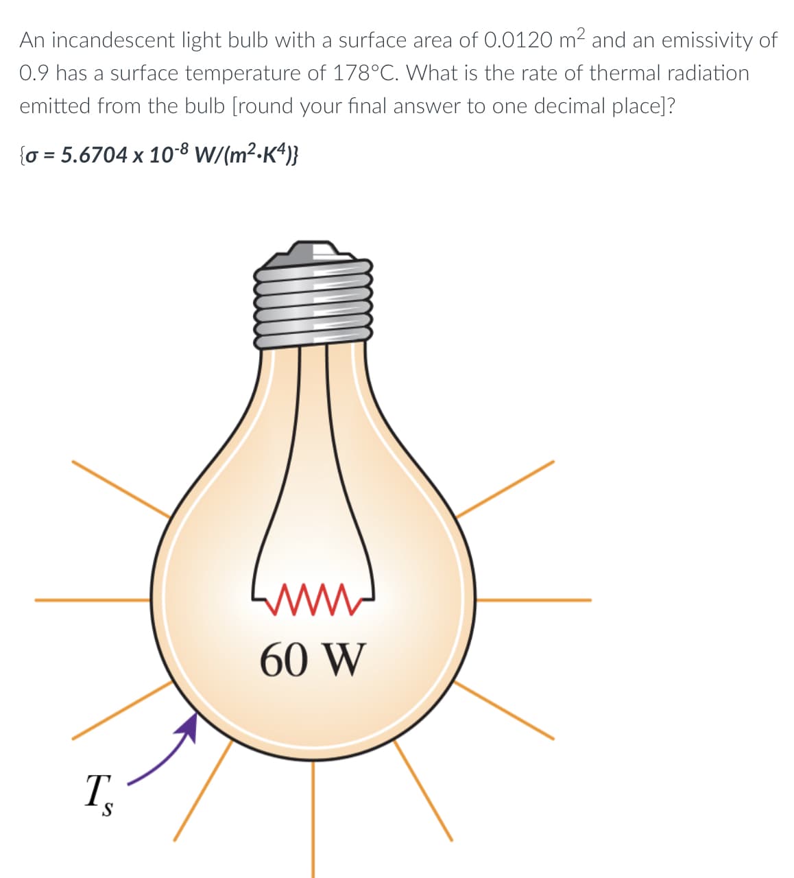 An incandescent light bulb with a surface area of 0.0120 m2 and an emissivity of
0.9 has a surface temperature of 178°C. What is the rate of thermal radiation
emitted from the bulb [round your final answer to one decimal place]?
{o = 5.6704 x 10-8 W/(m²-K“)}
60 W
T.
