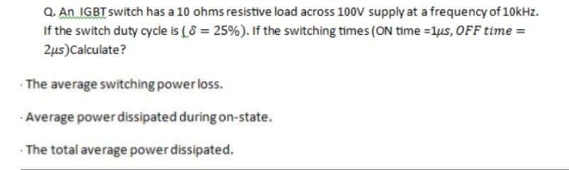 Q. An IGBT switch has a 10 ohms resistive load across 10ov supply at a frequency of 10kHz.
If the switch duty cycle is ( 8 = 25%). If the switching times (ON time =1us, OFF time =
2us)Calculate?
The average switching power loss.
Average power dissipated during on-state.
· The total average power dissipated.
