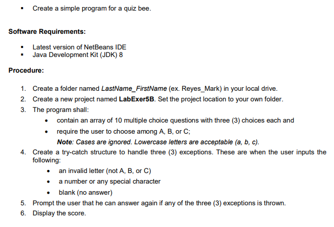 Create a simple program for a quiz bee.
Software Requirements:
Latest version of NetBeans IDE
Java Development Kit (JDK) 8
Procedure:
1. Create a folder named LastName_FirstName (ex. Reyes_Mark) in your local drive.
2. Create a new project named LabExer5B. Set the project location to your own folder.
3. The program shall:
contain an array of 10 multiple choice questions with three (3) choices each and
require the user to choose among A, B, or C;
Note: Cases are ignored. Lowercase letters are acceptable (a, b, c).
4. Create a try-catch structure to handle three (3) exceptions. These are when the user inputs the
following:
• an invalid letter (not A, B, or C)
• a number or any special character
• blank (no answer)
5. Prompt the user that he can answer again if any of the three (3) exceptions is thrown.
6. Display the score.
