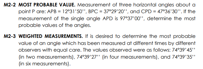 M2-2 MOST PROBABLE VALUE. Measurement of three horizontal angles about a
point P are: APB = 12°31'50'", BPC = 37°29'20'", and CPD = 47°36'30'". If the
measurement of the single angle APD is 97°37'00'", determine the most
probable values of the angles.
M2-3 WEIGHTED MEASUREMENTS. If is desired to determine the most probable
value of an angle which has been measured at different times by different
observers with equal care. The values observed were as follows: 74°39'45''
(in two measurements), 74°39'27" (in four measurements), and 74°39'35'"
(in six measurements).
