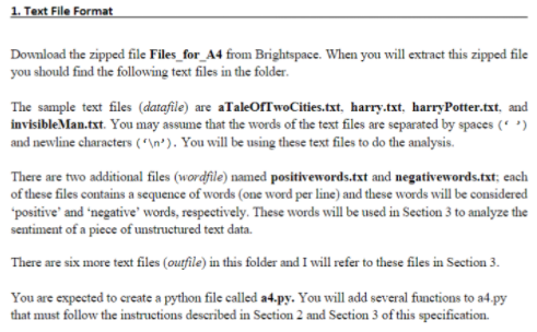 1. Text File Format
Download the zipped file Files_for_A4 from Brightspace. When you will extract this zipped file
you should find the following text files in the folder.
The sample text files (datafile) are aTaleOfTwoCities.txt, harry.txt, harryPotter.txt, and
invisibleMan.txt. You may assume that the words of the text files are separated by spaces (* ')
and newline characters ( *\n*). You will be using these text files to do the analysis.
There are two additional files (wordfile) named positivewords.txt and negativewords.txt; each
of these files contains a sequence of words (one word per line) and these words will be considered
"positive' and 'negative' words, respectively. These words will be used in Section 3 to analyze the
sentiment of a piece of unstructured text data.
There are six more text files (oufile) in this folder and I will refer to these files in Section 3.
You are expected to create a python file called a4.py. You will add several functions to a4.py
that must follow the instructions described in Section 2 and Section 3 of this specification.
