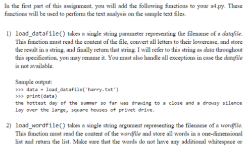 In the first part of this assignment, you will add the following functions to your a4.py. These
functions will be used to perform the text analysis on the sample text files.
1) load_datafile() takes a single string parameter representing the filename of a datafile.
This function must read the content of the file, convert all letters to their lowercase, and store
the result in a string, and finally retum that string. I will refer to this string as data throughout
this specification, you may rename it. You must also handle all exceptions in case the datafile
is not available.
Sample output:
» data - load_datafile("harry.txt')
>> print(data)
the hottest day of the summer so far was drawing to a close and a drowsy silence
lay over the large, square houses of privet drive.
2) load_wordfile() takes a single string argument representing the filename of a wordfile.
This function must read the content of the wordfile and store all words in a one-dimensional
list and return the list. Make sure that the words do not have any additional whitespace or

