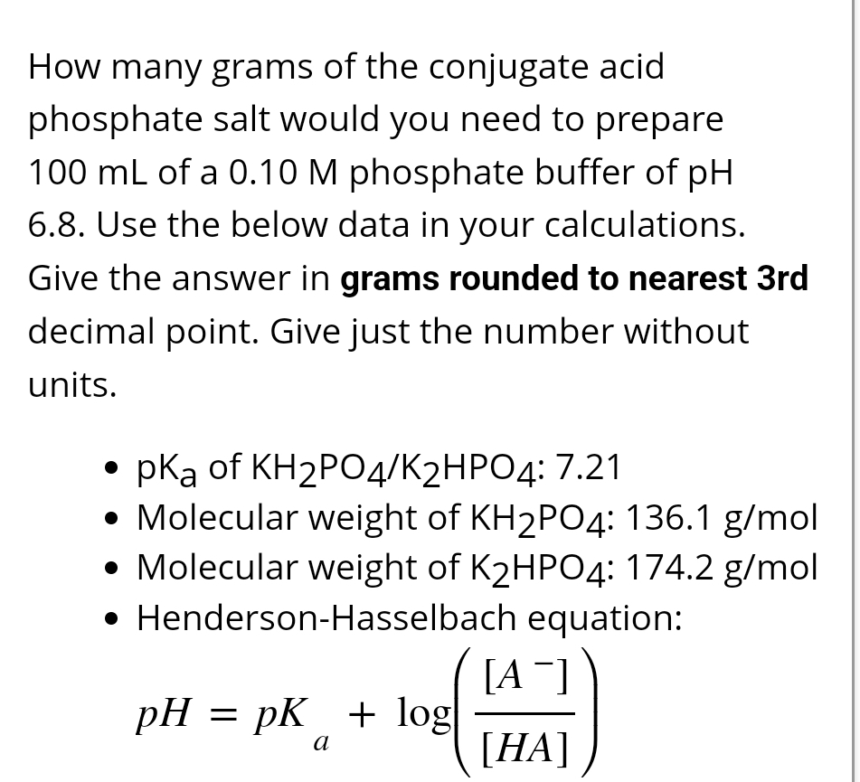 How many grams of the conjugate acid
phosphate salt would you need to prepare
100 mL of a 0.10 M phosphate buffer of pH
6.8. Use the below data in your calculations.
Give the answer in grams rounded to nearest 3rd
decimal point. Give just the number without
units.
• pKa of KH2PO4/K2HPO4: 7.21
Molecular weight of KH2PO4: 136.1 g/mol
• Molecular weight of K2HPO4: 174.2 g/mol
• Henderson-Hasselbach equation:
[A-]
pH = pK + log|
a
[HA]
