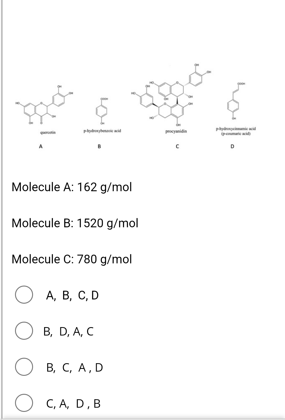 10%.
B
quercetin
A
p-hydroxybenzoic acid
HOW
OH
COOM
procyanidin
p-hydroxycinnamic acid
(p-coumaric acid)
C
D
Molecule A: 162 g/mol
Molecule B: 1520 g/mol
Molecule C: 780 g/mol
○ A, B, C, D
B, D, A, C
○ B, C, A, D
○ C, A, D, B