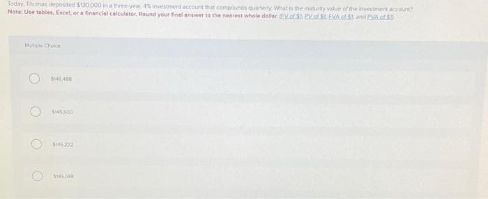 Today, Thomas deposited $130,000 in a three-year, 4% investment account that compounds quarterly. What is the maturity value of the investment account?
Note: Use tables, Excel, or a financial calculator. Round your final answer to the nearest whole dollar. (EV of S1, PV of St. EVA of S1, and PVA of $0
Multiple Choice
O
$16,488
$145,000
$146232
$145088