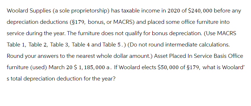 Woolard Supplies (a sole proprietorship) has taxable income in 2020 of $240, 000 before any
depreciation deductions (§179, bonus, or MACRS) and placed some office furniture into
service during the year. The furniture does not qualify for bonus depreciation. (Use MACRS
Table 1, Table 2, Table 3, Table 4 and Table 5.) (Do not round intermediate calculations.
Round your answers to the nearest whole dollar amount.) Asset Placed In Service Basis Office
furniture (used) March 20 $ 1,185,000 a. If Woolard elects $50,000 of $179, what is Woolard'
s total depreciation deduction for the year?