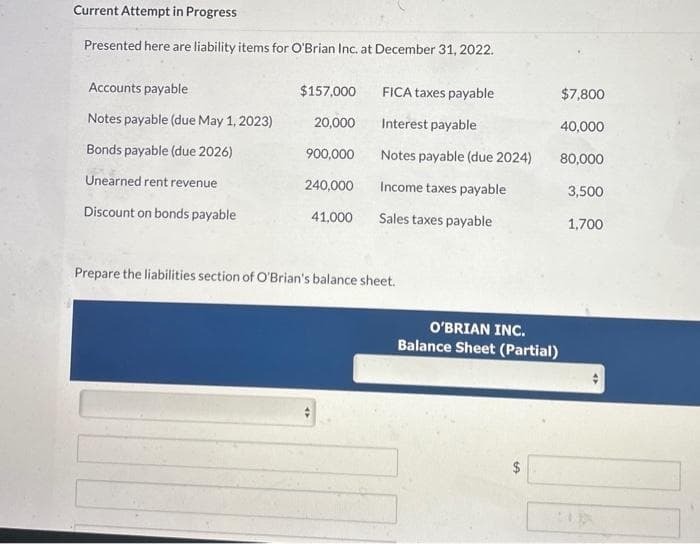 Current Attempt in Progress
Presented here are liability items for O'Brian Inc. at December 31, 2022.
Accounts payable
Notes payable (due May 1, 2023)
Bonds payable (due 2026)
Unearned rent revenue
Discount on bonds payable
$157,000
20,000
900,000
240,000
41,000
FICA taxes payable
Interest payable
Notes payable (due 2024)
Income taxes payable
Sales taxes payable
Prepare the liabilities section of O'Brian's balance sheet.
$7,800
40,000
80,000
3,500
1,700
O'BRIAN INC.
Balance Sheet (Partial)
GA