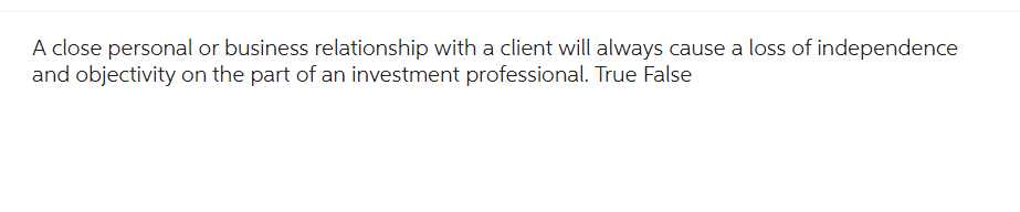 A close personal or business relationship with a client will always cause a loss of independence
and objectivity on the part of an investment professional. True False
