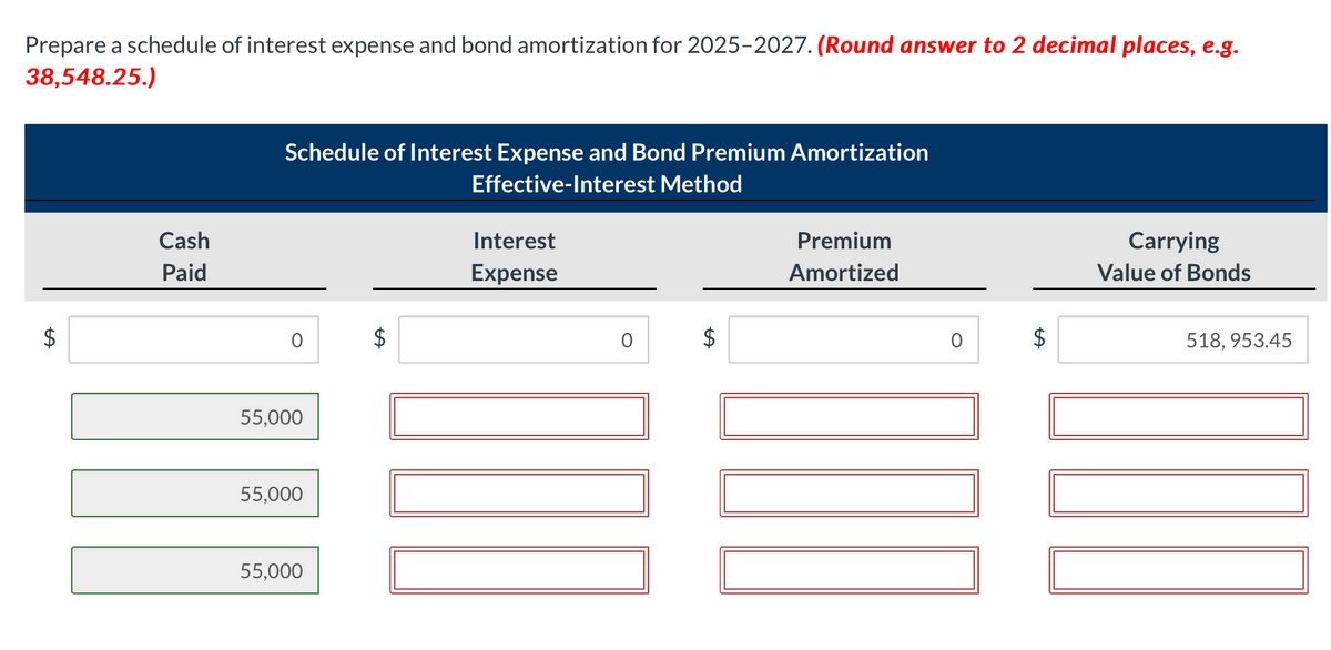 Prepare a schedule of interest expense and bond amortization for 2025-2027. (Round answer to 2 decimal places, e.g.
38,548.25.)
$
Cash
Paid
Schedule of Interest Expense and Bond Premium Amortization
Effective-Interest Method
55,000
55,000
55,000
LA
Interest
Expense
0
Premium
Amortized
0
Carrying
Value of Bonds
518,953.45
