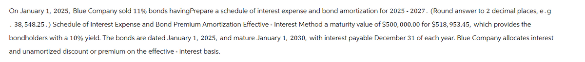 On January 1, 2025, Blue Company sold 11% bonds having Prepare a schedule of interest expense and bond amortization for 2025 - 2027. (Round answer to 2 decimal places, e.g
. 38, 548.25.) Schedule of Interest Expense and Bond Premium Amortization Effective - Interest Method a maturity value of $500,000.00 for $518, 953.45, which provides the
bondholders with a 10% yield. The bonds are dated January 1, 2025, and mature January 1, 2030, with interest payable December 31 of each year. Blue Company allocates interest
and unamortized discount or premium on the effective - interest basis.