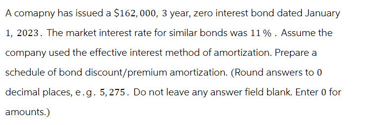 A comapny has issued a $162, 000, 3 year, zero interest bond dated January
1, 2023. The market interest rate for similar bonds was 11%. Assume the
company used the effective interest method of amortization. Prepare a
schedule of bond discount/premium amortization. (Round answers to 0
decimal places, e. g. 5, 275. Do not leave any answer field blank. Enter 0 for
amounts.)