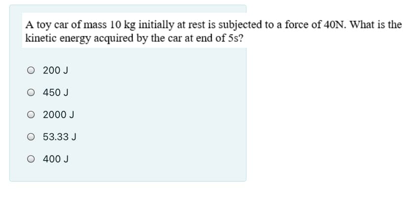 A toy car of mass 10 kg initially at rest is subjected to a force of 40N. What is the
kinetic energy acquired by the car at end of 5s?
O 200 J
O 450 J
O 2000 J
O 53.33 J
O 400 J
