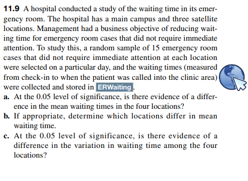 11.9 A hospital conducted a study of the waiting time in its emer-
gency room. The hospital has a main campus and three satellite
locations. Management had a business objective of reducing wait-
ing time for emergency room cases that did not require immediate
attention. To study this, a random sample of 15 emergency room
cases that did not require immediate attention at each location
were selected on a particular day, and the waiting times (measured
from check-in to when the patient was called into the clinic area)
were collected and stored in ERWaiting.
a. At the 0.05 level of significance, is there evidence of a differ-
ence in the mean waiting times in the four locations?
b. If appropriate, determine which locations differ in mean
waiting time.
c. At the 0.05 level of significance, is there evidence of a
difference in the variation in waiting time among the four
locations?
