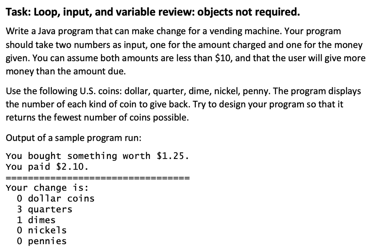 Task: Loop, input, and variable review: objects not required.
Write a Java program that can make change for a vending machine. Your program
should take two numbers as input, one for the amount charged and one for the money
given. You can assume both amounts are less than $10, and that the user will give more
money than the amount due.
Use the following U.S. coins: dollar, quarter, dime, nickel, penny. The program displays
the number of each kind of coin to give back. Try to design your program so that it
returns the fewest number of coins possible.
Output of a sample program run:
You bought something worth $1.25.
You paid $2.10.
Your change is:
0 dollar coins
3 quarters
1 dimes
0 nickels
0 pennies