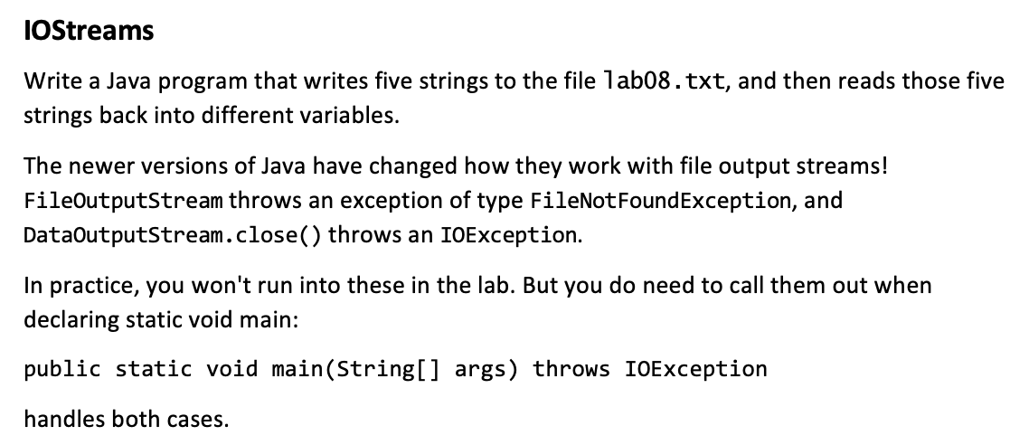 IOStreams
Write a Java program that writes five strings to the file 1ab08.txt, and then reads those five
strings back into different variables.
The newer versions of Java have changed how they work with file output streams!
throws an exception of type FileNotFoundException, and
throws an IOException.
FileOutputStream
DataOutputStream.close()
In practice, you won't run into these in the lab. But you do need to call them out when
declaring static void main:
public static void main(String[] args) throws IOException
handles both cases.