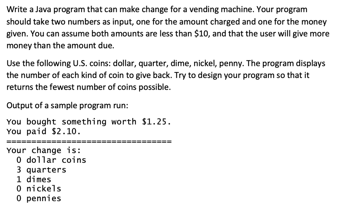 Write a Java program that can make change for a vending machine. Your program
should take two numbers as input, one for the amount charged and one for the money
given. You can assume both amounts are less than $10, and that the user will give more
money than the amount due.
Use the following U.S. coins: dollar, quarter, dime, nickel, penny. The program displays
the number of each kind of coin to give back. Try to design your program so that it
returns the fewest number of coins possible.
Output of a sample program run:
You bought something worth $1.25.
You paid $2.10.
Your change is:
0 dollar coins
3 quarters
1 dimes
0 nickels
0 pennies