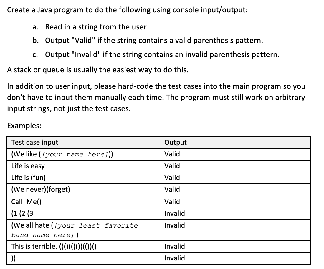 Create a Java program to do the following using console input/output:
a. Read in a string from the user
b. Output "Valid" if the string contains a valid parenthesis pattern.
c. Output "Invalid" if the string contains an invalid parenthesis pattern.
A stack or queue is usually the easiest way to do this.
In addition to user input, please hard-code the test cases into the main program so you
don't have to input them manually each time. The program must still work on arbitrary
input strings, not just the test cases.
Examples:
Test case input
(We like ([your name here]))
Life is easy
Life is (fun)
(We never) (forget)
Call_Me()
(1 (2 (3)
(We all hate ([your least favorite
band name here])
This is terrible. (((((())(0)0
)(
Output
Valid
Valid
Valid
Valid
Valid
Invalid
Invalid
Invalid
Invalid