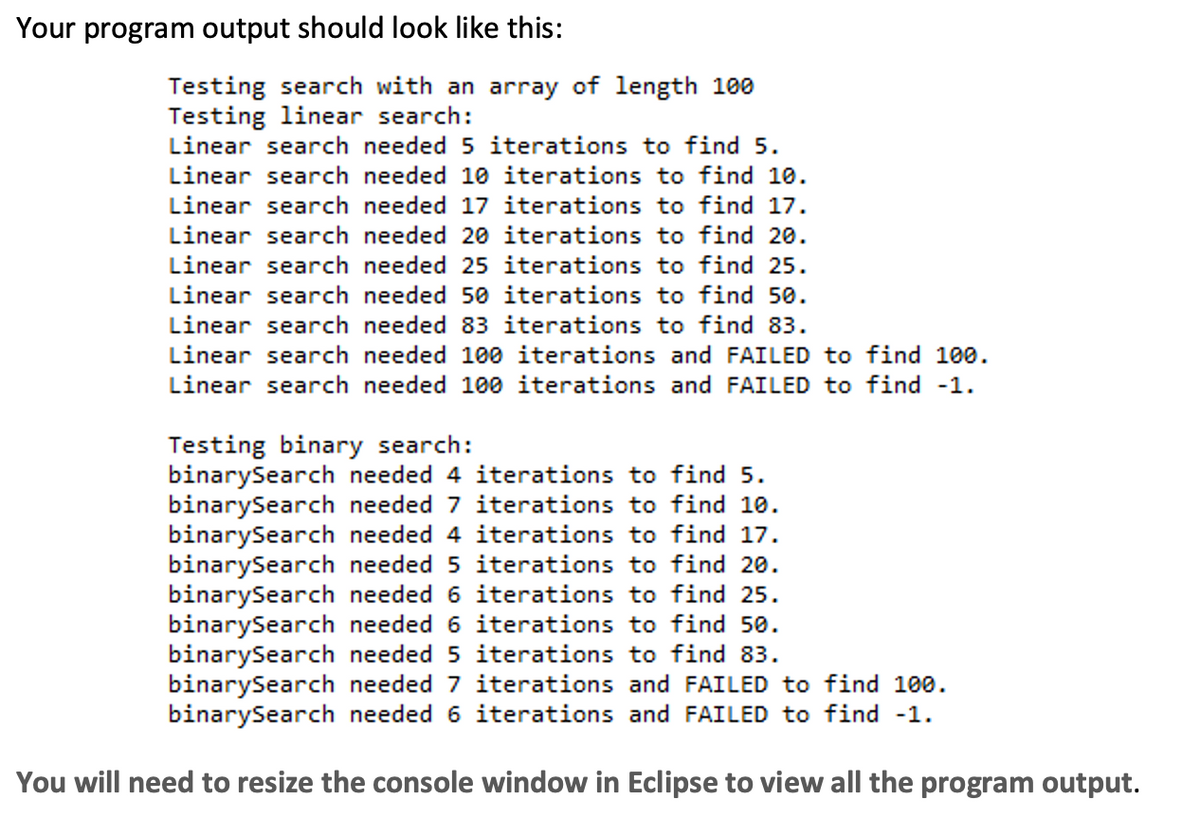 Your program output should look like this:
Testing search with an array of length 100
Testing linear search:
Linear search needed 5 iterations to find 5.
Linear search needed 10 iterations to find 10.
Linear search needed 17 iterations to find 17.
Linear search needed 20 iterations to find 20.
Linear search needed 25 iterations to find 25.
Linear search needed 50 iterations to find 50.
Linear search needed 83 iterations to find 83.
Linear search needed 100 iterations and FAILED to find 100.
Linear search needed 100 iterations and FAILED to find -1.
Testing binary search:
binarySearch needed 4 iterations to find 5.
binarySearch needed 7 iterations to find 10.
binarySearch needed 4 iterations to find 17.
binarySearch needed 5 iterations to find 20.
binarySearch needed 6 iterations to find 25.
binarySearch needed 6 iterations to find 50.
binarySearch needed 5 iterations to find 83.
binarySearch needed 7 iterations and FAILED to find 100.
binarySearch needed 6 iterations and FAILED to find -1.
You will need to resize the console window in Eclipse to view all the program output.