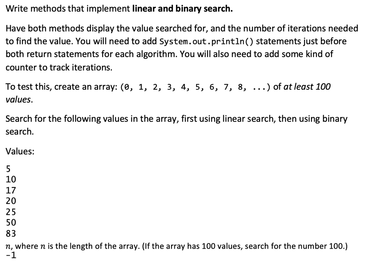 Write methods that implement linear and binary search.
Have both methods display the value searched for, and the number of iterations needed
to find the value. You will need to add System.out.println() statements just before
both return statements for each algorithm. You will also need to add some kind of
counter to track iterations.
To test this, create an array: (0, 1, 2, 3, 4, 5, 6, 7, 8, ..) of at least 100
values.
Search for the following values in the array, first using linear search, then using binary
search.
Values:
5
10
17
20
25
50
83
n, where n is the length of the array. (If the array has 100 values, search for the number 100.)
-1
