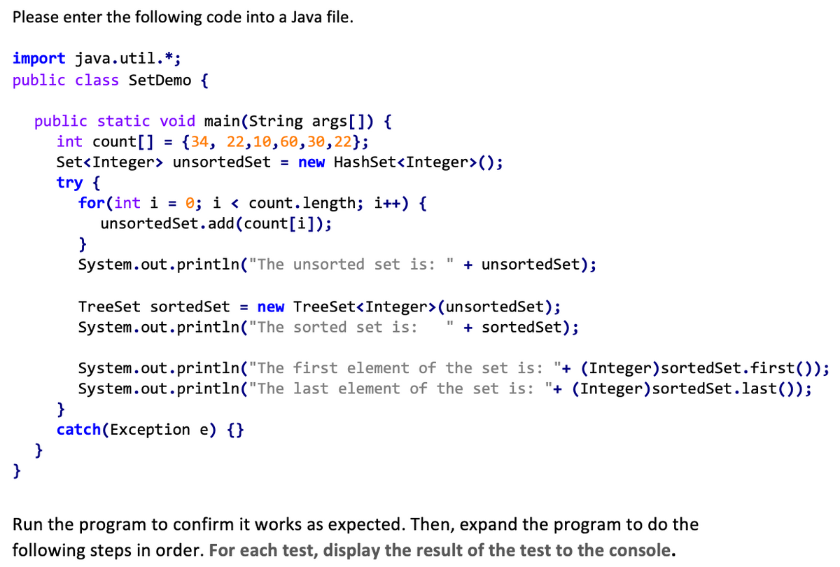 Please enter the following code into a Java file.
import java.util.*;
public class SetDemo {
int count[]
public static void main(String args[]) {
{34, 22,10,60,30,22};
Set<Integer> unsortedSet = new HashSet<Integer>();
try {
for(int i = 0; i < count.length; i++) {
unsortedSet.add(count[i]);
}
}
}
=
System.out.println("The unsorted set is: + unsortedSet);
11
TreeSet sorted Set = new TreeSet<Integer>(unsortedSet);
System.out.println("The sorted set is:
System.out.println("The
System.out.println("The
catch(Exception e) {}
+ sorted Set);
first element of the set is: "+ (Integer) sorted Set.first());
last element of the set is: "+ (Integer)sortedSet.last());
Run the program to confirm it works as expected. Then, expand the program to do the
following steps in order. For each test, display the result of the test to the console.