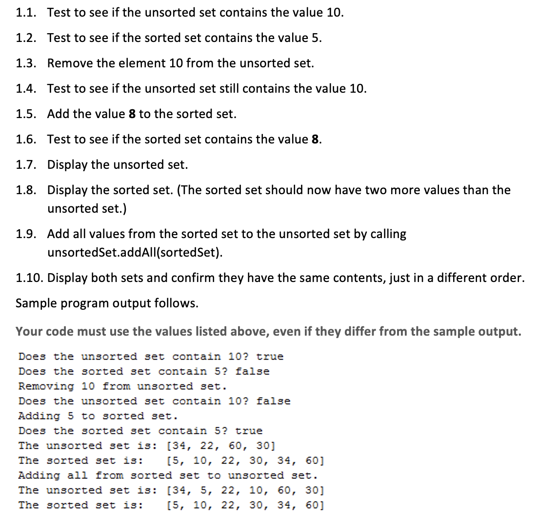 1.1. Test to see if the unsorted set contains the value 10.
1.2. Test to see if the sorted set contains the value 5.
1.3. Remove the element 10 from the unsorted set.
1.4. Test to see if the unsorted set still contains the value 10.
1.5. Add the value 8 to the sorted set.
1.6. Test to see if the sorted set contains the value 8.
1.7. Display the unsorted set.
1.8. Display the sorted set. (The sorted set should now have two more values than the
unsorted set.)
1.9. Add all values from the sorted set to the unsorted set by calling
unsortedSet.addAll(sortedSet).
1.10. Display both sets and confirm they have the same contents, just in a different order.
Sample program output follows.
Your code must use the values listed above, even if they differ from the sample output.
Does the unsorted set contain 10? true
Does the sorted set contain 5? false
Removing 10 from unsorted set.
Does the unsorted set contain 10? false
Adding 5 to sorted set.
Does the sorted set contain 5? true
The unsorted set is:
[34, 22, 60, 30]
The sorted set is: [5, 10, 22, 30, 34, 60]
Adding all from sorted set to unsorted set.
The unsorted set is: [34, 5, 22, 10, 60, 30]
The sorted set is: [5, 10, 22, 30, 34, 60]