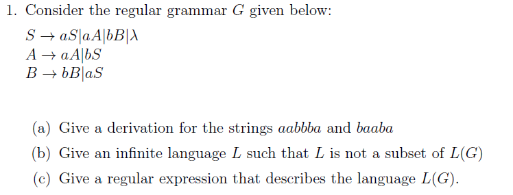 1. Consider the regular grammar G given below:
S → aS|aA[bB[A
A → aA|bS
B → bB|aS
(a) Give a derivation for the strings aabbba and baaba
(b) Give an infinite language L such that L is not a subset of L(G)
(c) Give a regular expression that describes the language L(G).
