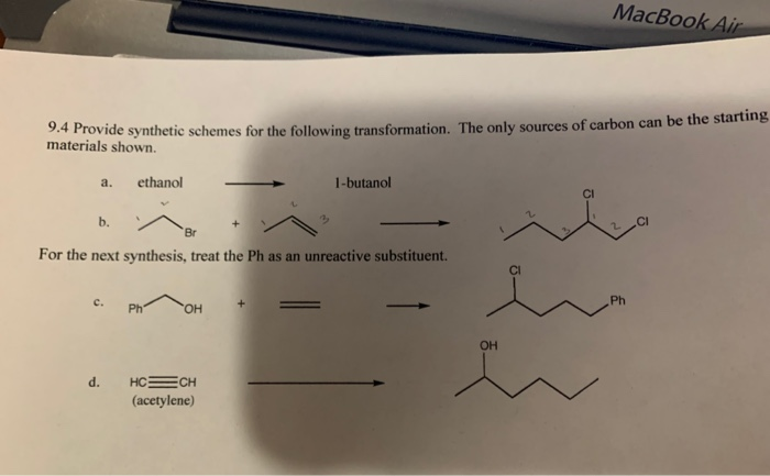 MacBook Air
9.4 Provide synthetic schemes for the following transformation. The only sources of carbon can be the starting
materials shown.
a.
ethanol
1-butanol
b.
.CI
Br
For the next synthesis, treat the Ph as an unreactive substituent.
с.
Ph
Ph
HO.
OH
d.
HCECH
(acetylene)
