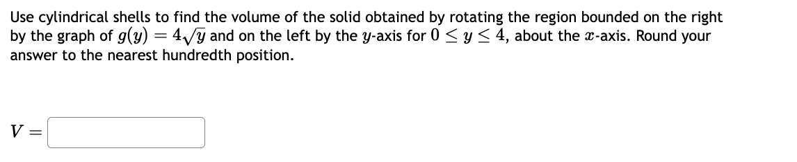 Use cylindrical shells to find the volume of the solid obtained by rotating the region bounded on the right
by the graph of g(y) = 4√y and on the left by the y-axis for 0 ≤ y ≤ 4, about the x-axis. Round your
answer to the nearest hundredth position.
V =