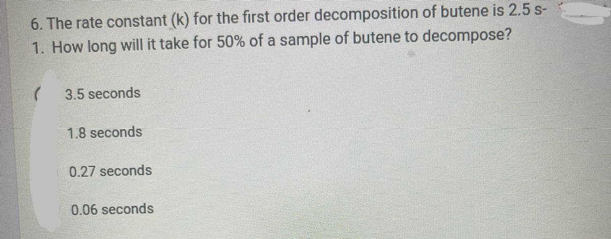 6. The rate constant (k) for the first order decomposition of butene is 2.5 s-
1. How long will it take for 50% of a sample of butene to decompose?
3.5 seconds
1.8 seconds
0.27 seconds
0.06 seconds