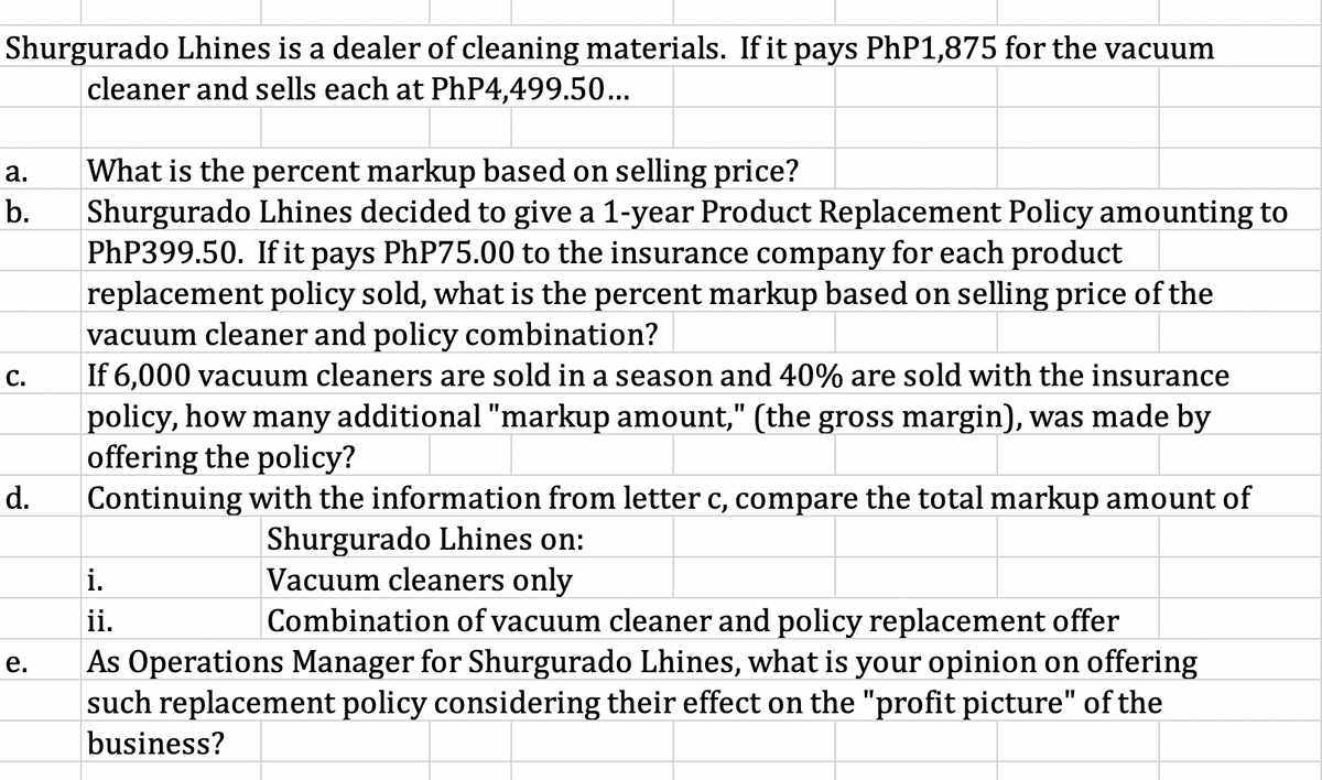Shurgurado Lhines is a dealer of cleaning materials. If it pays PHP1,875 for the vacuum
cleaner and sells each at PhP4,499.50...
What is the percent markup based on selling price?
Shurgurado Lhines decided to give a 1-year Product Replacement Policy amounting to
PHP399.50. If it pays PhP75.00 to the insurance company for each product
replacement policy sold, what is the percent markup based on selling price of the
vacuum cleaner and policy combination?
|If 6,000 vacuum cleaners are sold in
а.
b.
С.
season and 40% are sold with the insurance
policy, how many additional "markup amount," (the gross margin), was made by
offering the policy?
Continuing with the information from letter c, compare the total markup amount of
d.
Shurgurado Lhines on:
Vacuum cleaners only
Combination of vacuum cleaner and policy replacement offer
i.
ii.
As Operations Manager for Shurgurado Lhines, what is your opinion on offering
such replacement policy considering their effect on the "profit picture" of the
е.
business?
