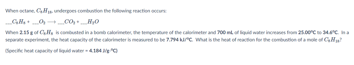 When octane, C3H18, undergoes combustion the following reaction occurs:
_C3H3 +
_O2 →_CO2 + ___H2O
When 2.15 g of C3 H3 is combusted in a bomb calorimeter, the temperature of the calorimeter and 700 mL of liquid water increases from 25.00°C to 34.6°C. In a
separate experiment, the heat capacity of the calorimeter is measured to be 7.794 kJ/°C. What is the heat of reaction for the combustion of a mole of Cg H18?
(Specific heat capacity of liquid water = 4.184 J/g.°C)

