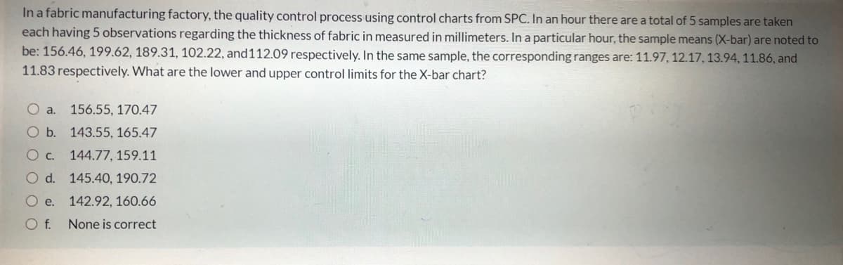 In a fabric manufacturing factory, the quality control process using control charts from SPC. In an hour there are a total of 5 samples are taken
each having 5 observations regarding the thickness of fabric in measured in millimeters. In a particular hour, the sample means (X-bar) are noted to
be: 156.46, 199.62, 189.31, 102.22, and112.09 respectively. In the same sample, the corresponding ranges are: 11.97, 12.17, 13.94, 11.86, and
11.83 respectively. What are the lower and upper control limits for the X-bar chart?
O a.
156.55, 170.47
O b. 143.55, 165.47
O c.
144.77, 159.11
Od.
145.40, 190.72
O e.
142.92, 160.66
Of.
None is correct
