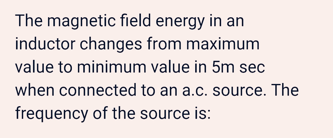 The magnetic field energy in an
inductor changes from maximum
value to minimum value in 5m sec
when connected to an a.c. source. The
frequency of the source is:
