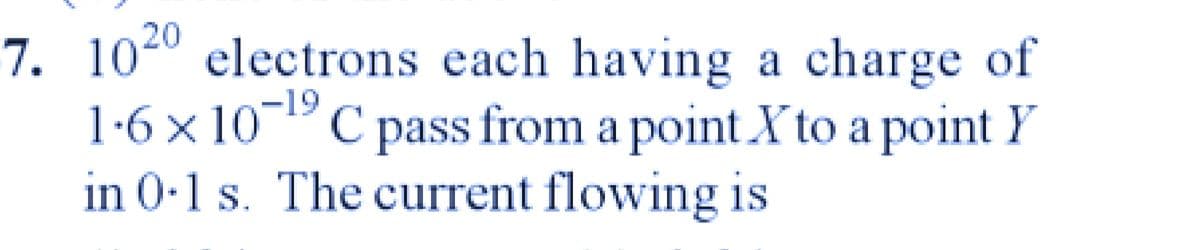 7. 1020 electrons each having a charge of
1.6 × 10-1⁹ C pass from a point X to a point Y
in 0.1 s. The current flowing is