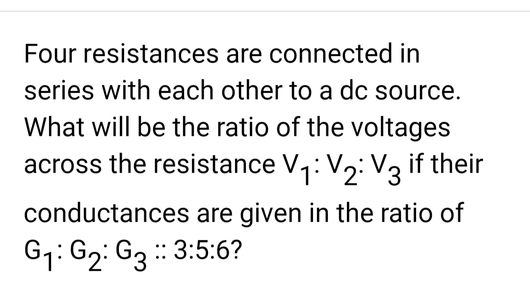 Four resistances are connected in
series with each other to a dc source.
What will be the ratio of the voltages
across the resistance V₁: V₂: V₂ if their
1
12:3
conductances are given in the ratio of
G₁: G₂: G3 :: 3:5:6?