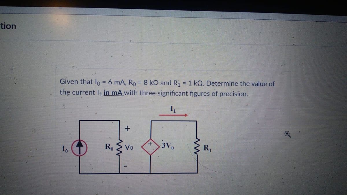 tion
Given that lo = 6 mA, R₁ = 8 kQ and R₁ = 1 k. Determine the value of
the current l₁ in mA with three significant figures of precision.
I₁
In
Ro
www
+
Vo
+
3Vo
ww
R₁